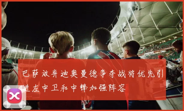巴萨放弃迪奥曼德争夺战将优先引进左中卫和中锋加强阵容