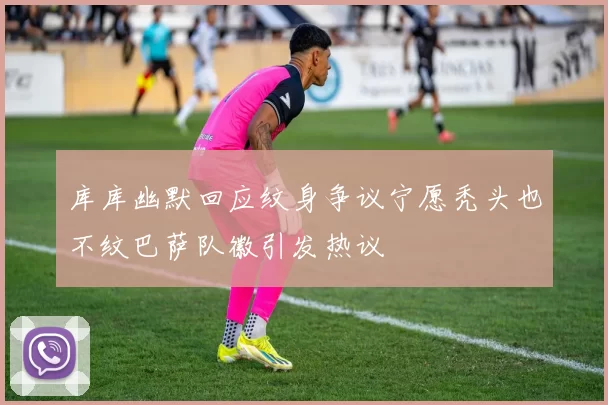 库库幽默回应纹身争议宁愿秃头也不纹巴萨队徽引发热议