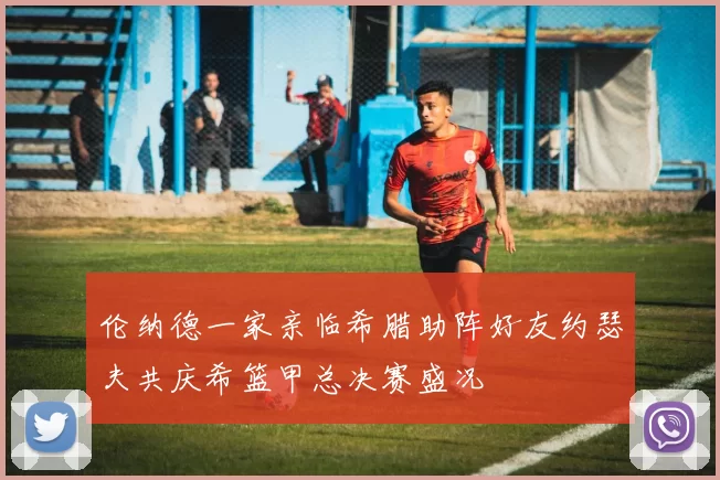 伦纳德一家亲临希腊助阵好友约瑟夫共庆希篮甲总决赛盛况