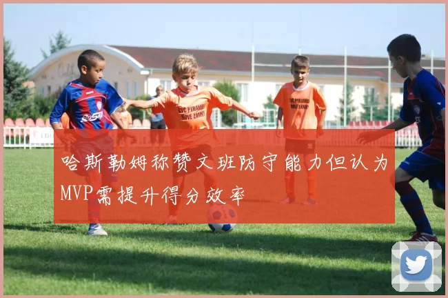 哈斯勒姆称赞文班防守能力但认为MVP需提升得分效率