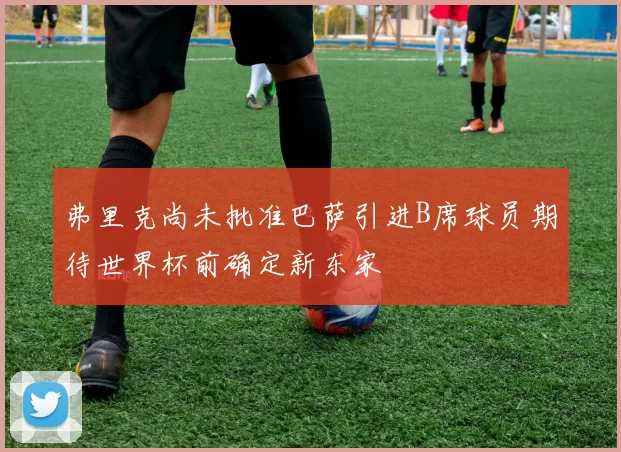 弗里克尚未批准巴萨引进B席球员期待世界杯前确定新东家