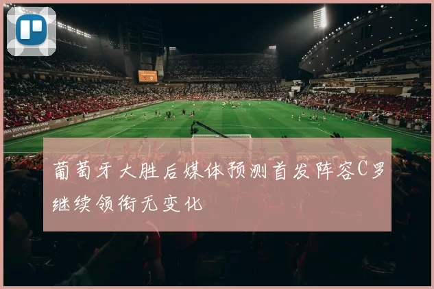 葡萄牙大胜后媒体预测首发阵容C罗继续领衔无变化