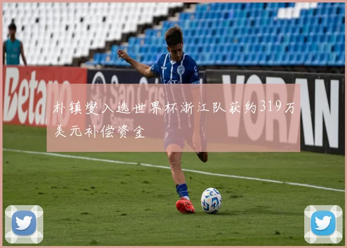 朴镇燮入选世界杯浙江队获约319万美元补偿资金