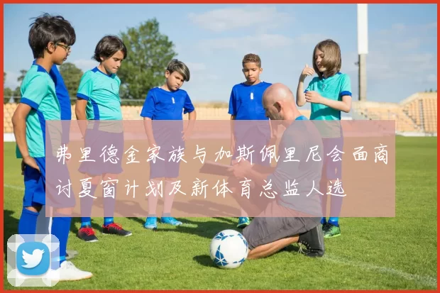 弗里德金家族与加斯佩里尼会面商讨夏窗计划及新体育总监人选