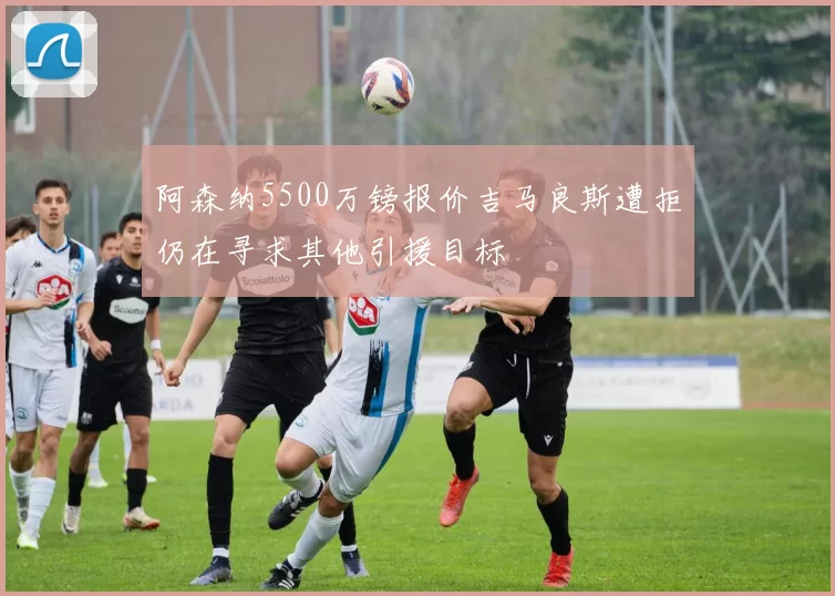阿森纳5500万镑报价吉马良斯遭拒仍在寻求其他引援目标