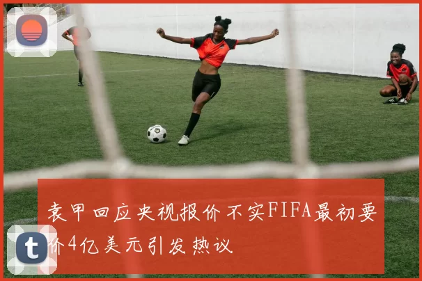袁甲回应央视报价不实FIFA最初要价4亿美元引发热议