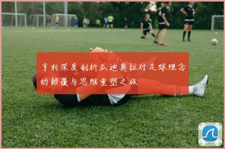 亨利深度剖析瓜迪奥拉对足球理念的颠覆与思维重塑之旅