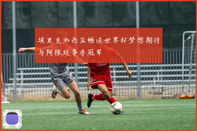 埃里克加西亚畅谈世界杯梦想期待与阿根廷争夺冠军