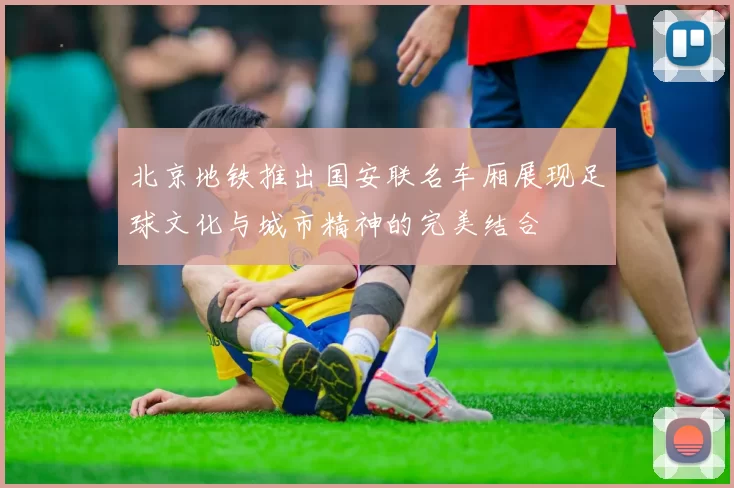北京地铁推出国安联名车厢展现足球文化与城市精神的完美结合
