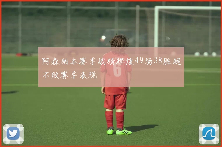 阿森纳本赛季战绩辉煌49场38胜超不败赛季表现