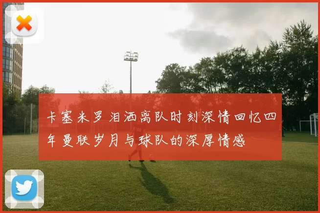 卡塞米罗泪洒离队时刻深情回忆四年曼联岁月与球队的深厚情感