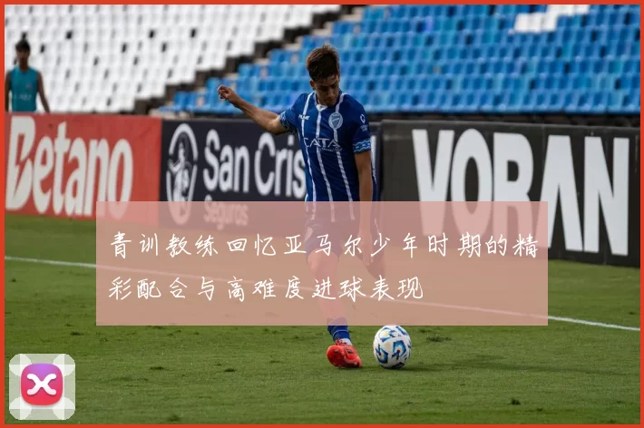 青训教练回忆亚马尔少年时期的精彩配合与高难度进球表现