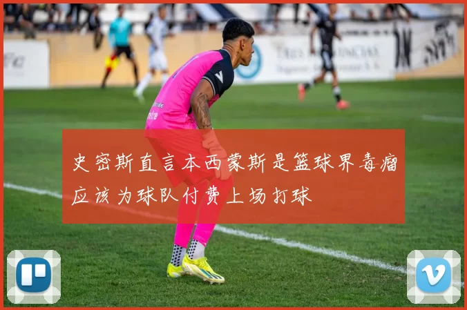 史密斯直言本西蒙斯是篮球界毒瘤应该为球队付费上场打球