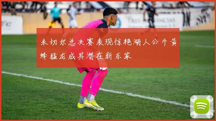 米切尔总决赛表现惊艳湖人公牛黄蜂猛龙成其潜在新东家