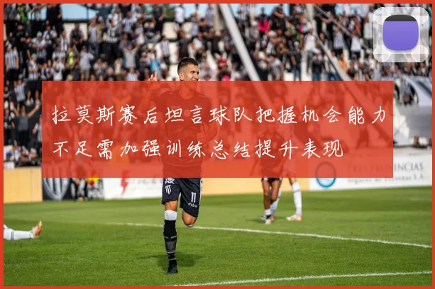 拉莫斯赛后坦言球队把握机会能力不足需加强训练总结提升表现