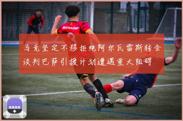 马竞坚定不移拒绝阿尔瓦雷斯转会谈判巴萨引援计划遭遇重大阻碍