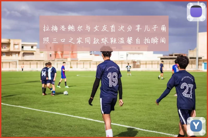 拉梅洛鲍尔与女友首次分享儿子萌照三口之家同款球鞋温馨自拍瞬间