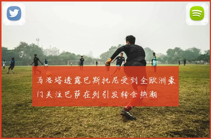 马洛塔透露巴斯托尼受到全欧洲豪门关注巴萨在列引发转会热潮