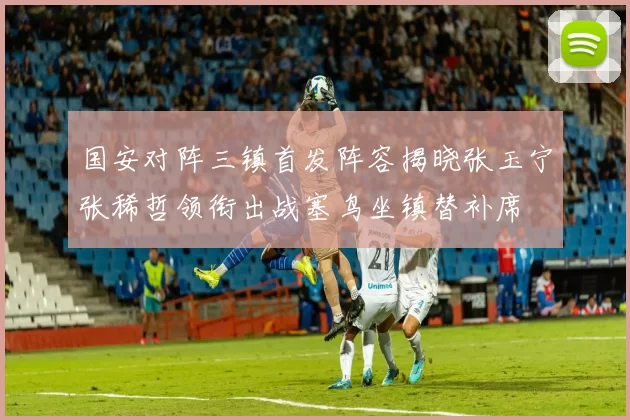 国安对阵三镇首发阵容揭晓张玉宁张稀哲领衔出战塞鸟坐镇替补席