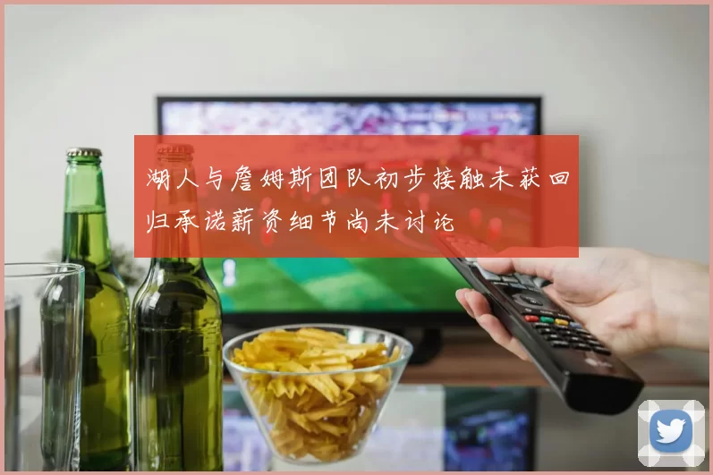 湖人与詹姆斯团队初步接触未获回归承诺薪资细节尚未讨论