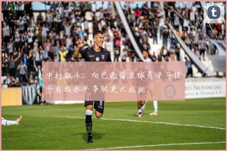 中村敬斗：向巴西荷兰球员学习提升自我水平争取更大成就