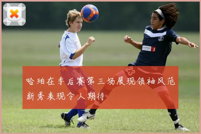 哈珀在季后赛第三场展现领袖风范新秀表现令人期待